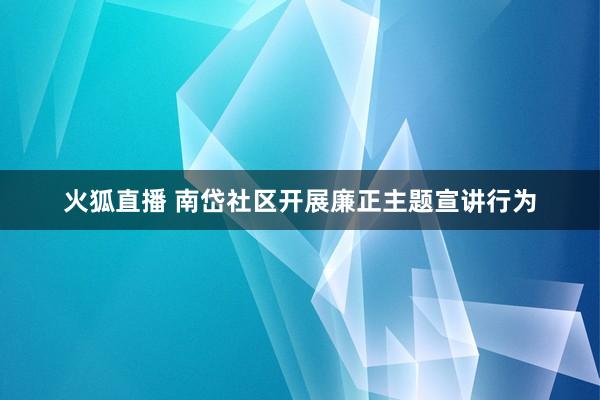 火狐直播 南岱社区开展廉正主题宣讲行为
