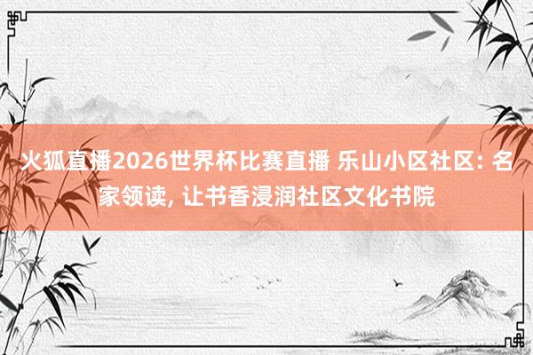 火狐直播2026世界杯比赛直播 乐山小区社区: 名家领读, 让书香浸润社区文化书院