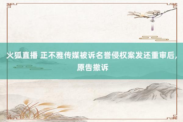 火狐直播 正不雅传媒被诉名誉侵权案发还重审后, 原告撤诉