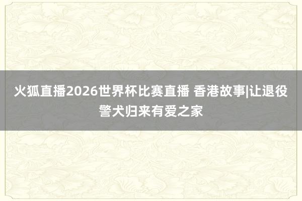 火狐直播2026世界杯比赛直播 香港故事|让退役警犬归来有爱之家
