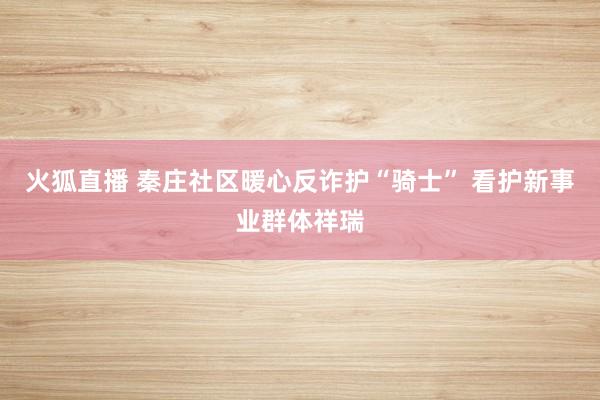 火狐直播 秦庄社区暖心反诈护“骑士” 看护新事业群体祥瑞