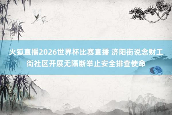 火狐直播2026世界杯比赛直播 济阳街说念财工街社区开展无隔断举止安全排查使命