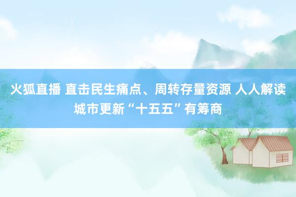 火狐直播 直击民生痛点、周转存量资源 人人解读城市更新“十五五”有筹商