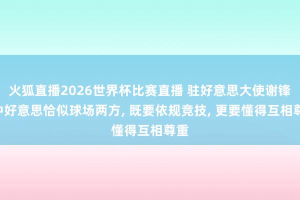 火狐直播2026世界杯比赛直播 驻好意思大使谢锋: 中好意思恰似球场两方, 既要依规竞技, 更要懂得互相尊重