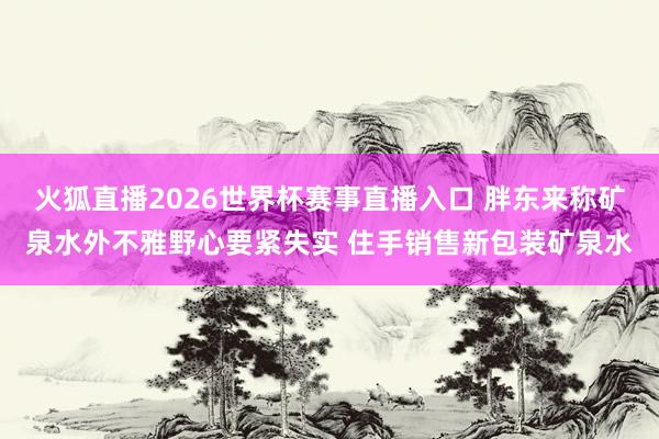 火狐直播2026世界杯赛事直播入口 胖东来称矿泉水外不雅野心要紧失实 住手销售新包装矿泉水