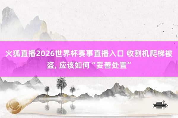 火狐直播2026世界杯赛事直播入口 收割机爬梯被盗, 应该如何“妥善处置”