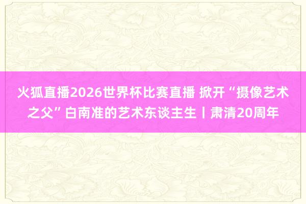 火狐直播2026世界杯比赛直播 掀开“摄像艺术之父”白南准的艺术东谈主生丨肃清20周年
