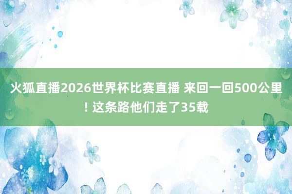 火狐直播2026世界杯比赛直播 来回一回500公里! 这条路他们走了35载