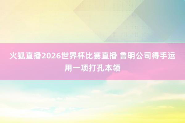 火狐直播2026世界杯比赛直播 鲁明公司得手运用一项打孔本领
