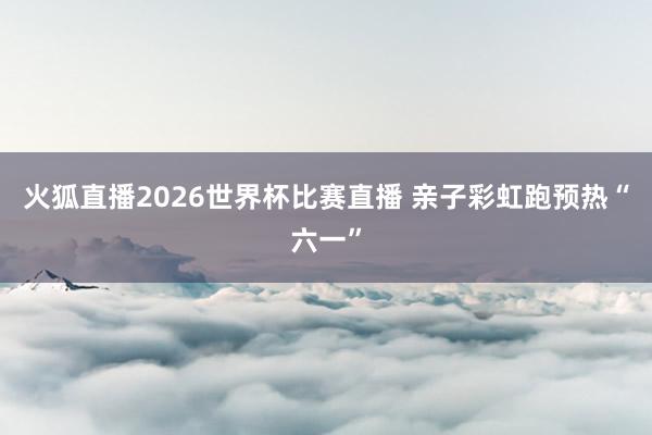 火狐直播2026世界杯比赛直播 亲子彩虹跑预热“六一”