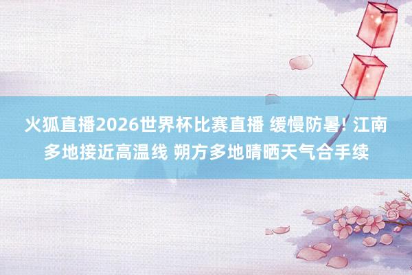 火狐直播2026世界杯比赛直播 缓慢防暑! 江南多地接近高温线 朔方多地晴晒天气合手续