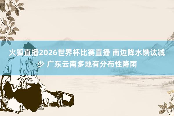 火狐直播2026世界杯比赛直播 南边降水镌汰减少 广东云南多地有分布性降雨