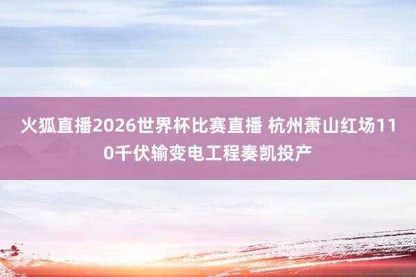 火狐直播2026世界杯比赛直播 杭州萧山红场110千伏输变电工程奏凯投产