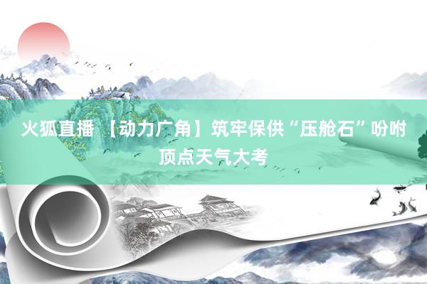 火狐直播 【动力广角】筑牢保供“压舱石”吩咐顶点天气大考