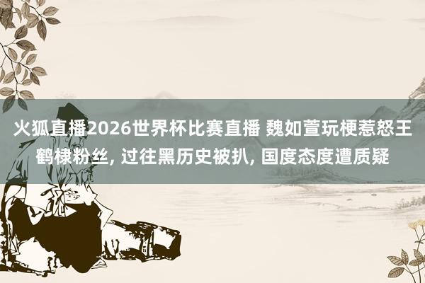 火狐直播2026世界杯比赛直播 魏如萱玩梗惹怒王鹤棣粉丝, 过往黑历史被扒, 国度态度遭质疑