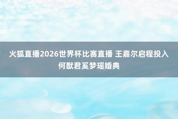 火狐直播2026世界杯比赛直播 王嘉尔启程投入何猷君奚梦瑶婚典