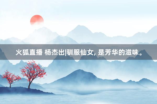 火狐直播 杨杰出|驯服仙女, 是芳华的滋味。