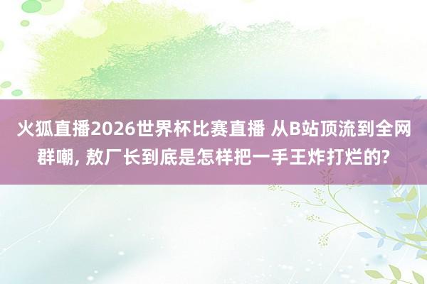 火狐直播2026世界杯比赛直播 从B站顶流到全网群嘲, 敖厂长到底是怎样把一手王炸打烂的?