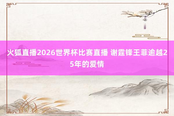 火狐直播2026世界杯比赛直播 谢霆锋王菲逾越25年的爱情