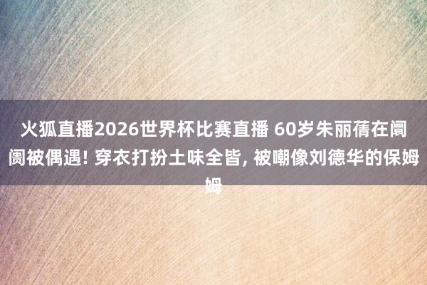 火狐直播2026世界杯比赛直播 60岁朱丽蒨在阛阓被偶遇! 穿衣打扮土味全皆, 被嘲像刘德华的保姆