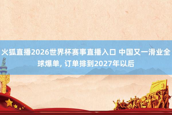 火狐直播2026世界杯赛事直播入口 中国又一滑业全球爆单, 订单排到2027年以后
