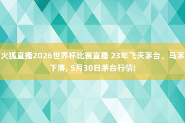 火狐直播2026世界杯比赛直播 23年飞天茅台、马茅下落, 5月30日茅台行情!