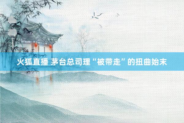 火狐直播 茅台总司理“被带走”的扭曲始末