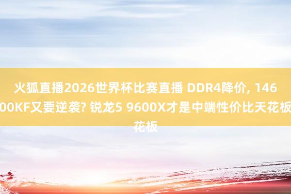 火狐直播2026世界杯比赛直播 DDR4降价, 14600KF又要逆袭? 锐龙5 9600X才是中端性价比天花板