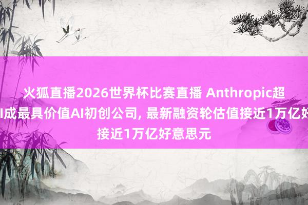 火狐直播2026世界杯比赛直播 Anthropic超OpenAI成最具价值AI初创公司, 最新融资轮估值接近1万亿好意思元
