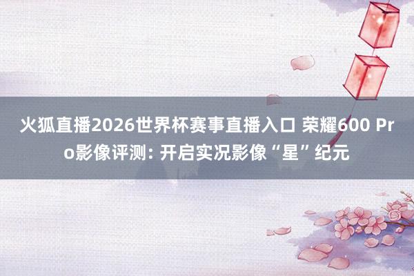 火狐直播2026世界杯赛事直播入口 荣耀600 Pro影像评测: 开启实况影像“星”纪元