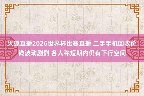 火狐直播2026世界杯比赛直播 二手手机回收价钱波动剧烈 各人称短期内仍有下行空间