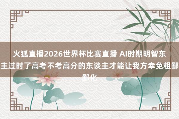 火狐直播2026世界杯比赛直播 AI时期明智东谈主过时了高考不考高分的东谈主才能让我方幸免粗鄙化