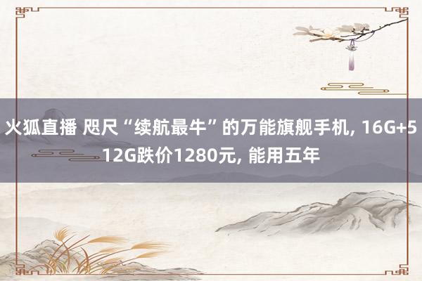 火狐直播 咫尺“续航最牛”的万能旗舰手机, 16G+512G跌价1280元, 能用五年