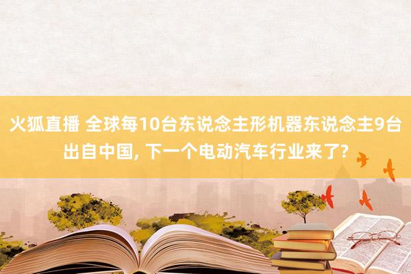 火狐直播 全球每10台东说念主形机器东说念主9台出自中国, 下一个电动汽车行业来了?
