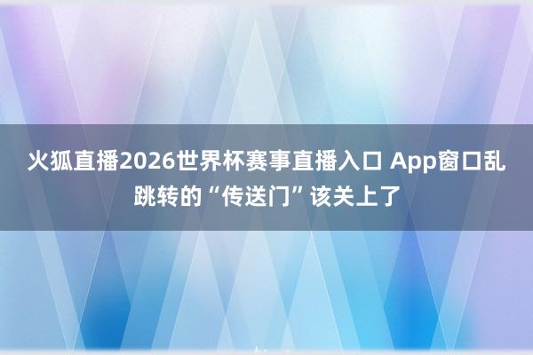 火狐直播2026世界杯赛事直播入口 App窗口乱跳转的“传送门”该关上了