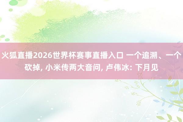 火狐直播2026世界杯赛事直播入口 一个追溯、一个砍掉, 小米传两大音问, 卢伟冰: 下月见
