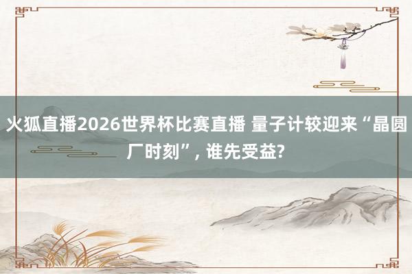 火狐直播2026世界杯比赛直播 量子计较迎来“晶圆厂时刻”, 谁先受益?