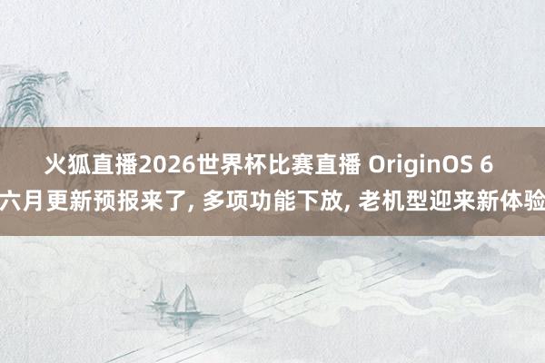 火狐直播2026世界杯比赛直播 OriginOS 6 六月更新预报来了, 多项功能下放, 老机型迎来新体验