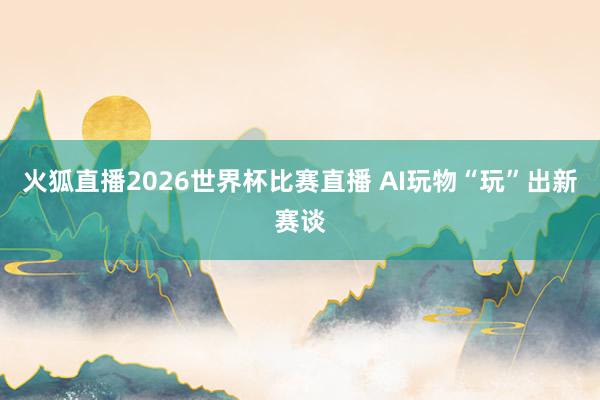 火狐直播2026世界杯比赛直播 AI玩物“玩”出新赛谈