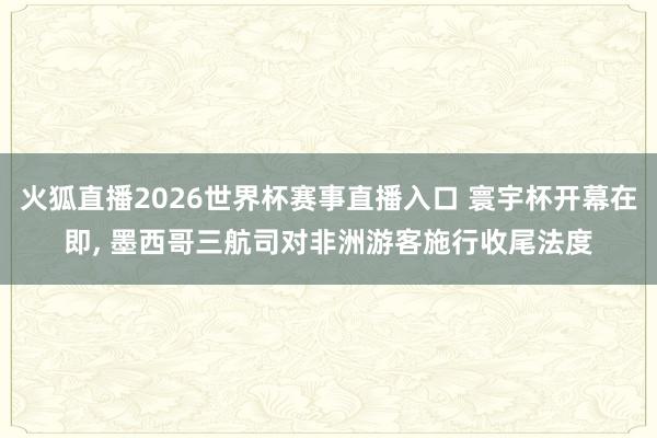 火狐直播2026世界杯赛事直播入口 寰宇杯开幕在即, 墨西哥三航司对非洲游客施行收尾法度