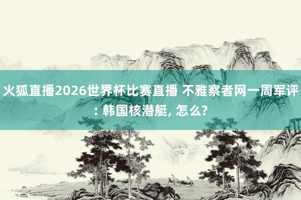 火狐直播2026世界杯比赛直播 不雅察者网一周军评: 韩国核潜艇, 怎么?