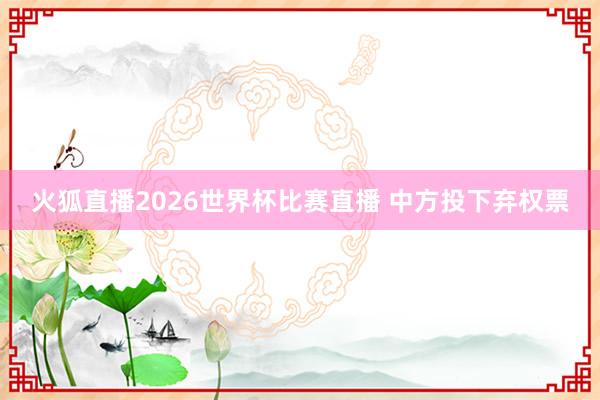 火狐直播2026世界杯比赛直播 中方投下弃权票