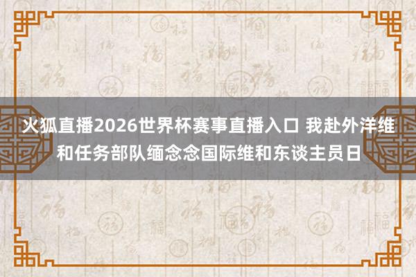 火狐直播2026世界杯赛事直播入口 我赴外洋维和任务部队缅念念国际维和东谈主员日