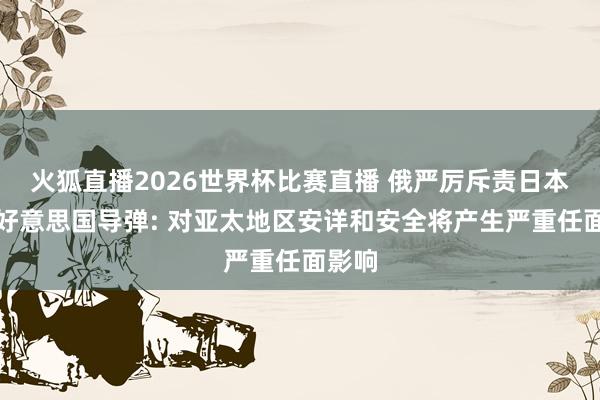 火狐直播2026世界杯比赛直播 俄严厉斥责日本部署好意思国导弹: 对亚太地区安详和安全将产生严重任面影响