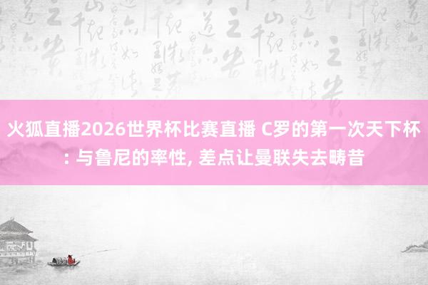 火狐直播2026世界杯比赛直播 C罗的第一次天下杯: 与鲁尼的率性, 差点让曼联失去畴昔