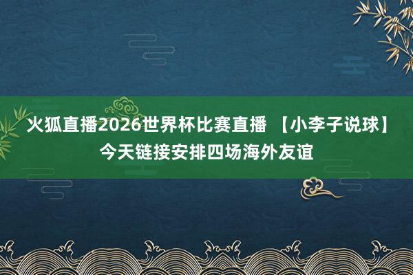 火狐直播2026世界杯比赛直播 【小李子说球】今天链接安排四场海外友谊