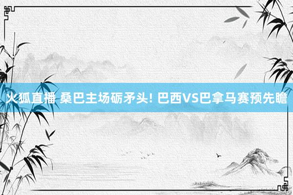 火狐直播 桑巴主场砺矛头! 巴西VS巴拿马赛预先瞻