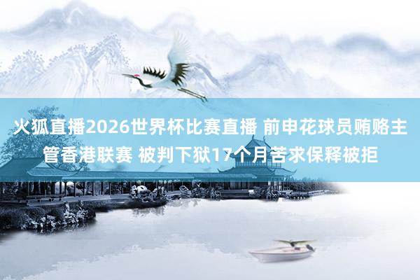 火狐直播2026世界杯比赛直播 前申花球员贿赂主管香港联赛 被判下狱17个月苦求保释被拒