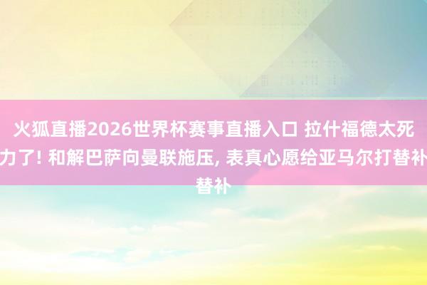 火狐直播2026世界杯赛事直播入口 拉什福德太死力了! 和解巴萨向曼联施压, 表真心愿给亚马尔打替补