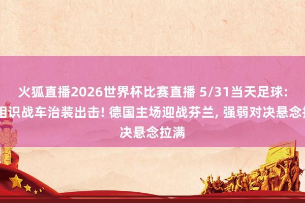 火狐直播2026世界杯比赛直播 5/31当天足球: 德相识战车治装出击! 德国主场迎战芬兰, 强弱对决悬念拉满
